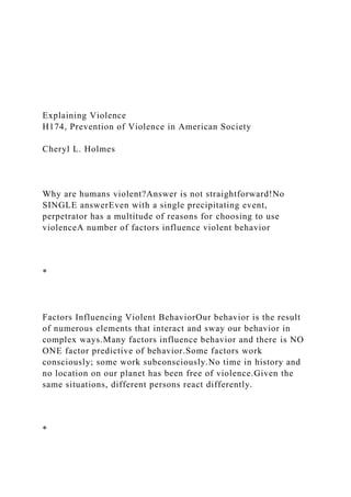 Explaining Violence
H174, Prevention of Violence in American Society
Cheryl L. Holmes
Why are humans violent?Answer is not straightforward!No
SINGLE answerEven with a single precipitating event,
perpetrator has a multitude of reasons for choosing to use
violenceA number of factors influence violent behavior
*
Factors Influencing Violent BehaviorOur behavior is the result
of numerous elements that interact and sway our behavior in
complex ways.Many factors influence behavior and there is NO
ONE factor predictive of behavior.Some factors work
consciously; some work subconsciously.No time in history and
no location on our planet has been free of violence.Given the
same situations, different persons react differently.
*
 