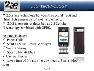 Page  10
LOGO 2.5G TECHNOLOGY
 2.5G is a technology between the second (2G) and
third (3G) generation of mobile telephony.
 2.5G is sometimes described as 2G Cellular
Technology combined with GPRS.
Features Includes:
 Phone Calls
 Send/Receive E-mail Messages
 Web Browsing
 Speed : 64-144 kbps
 Camera Phones
 Take a time of 6-9 mins. to download a 3 mins. Mp3
song
 