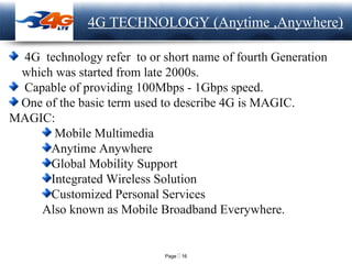 Page  16
LOGO 4G TECHNOLOGY (Anytime ,Anywhere)
4G technology refer to or short name of fourth Generation
which was started from late 2000s.
Capable of providing 100Mbps - 1Gbps speed.
One of the basic term used to describe 4G is MAGIC.
MAGIC:
Mobile Multimedia
Anytime Anywhere
Global Mobility Support
Integrated Wireless Solution
Customized Personal Services
Also known as Mobile Broadband Everywhere.
 