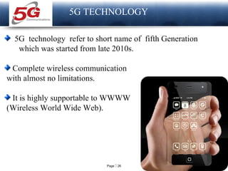 Page  26
LOGO
5G TECHNOLOGY
5G technology refer to short name of fifth Generation
which was started from late 2010s.
Complete wireless communication
with almost no limitations.
It is highly supportable to WWWW
(Wireless World Wide Web).
 