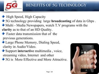 Page  28
LOGO
BENEFITS OF 5G TECHNOLOGY
High Speed, High Capacity
5G technology providing large broadcasting of data in Gbps .
Multi - Media Newspapers, watch T.V programs with the
clarity as to that of an HD Quality.
Faster data transmission that of the
previous generations.
Large Phone Memory, Dialing Speed,
clarity in Audio/Video.
Support interactive multimedia , voice,
streaming video, Internet and other
5G is More Effective and More Attractive.
 