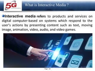 Page  29
LOGO
What is Interactive Media ?
Interactive media refers to products and services on
digital computer-based on systems which respond to the
user’s actions by presenting content such as text, moving
image, animation, video, audio, and video games.
 