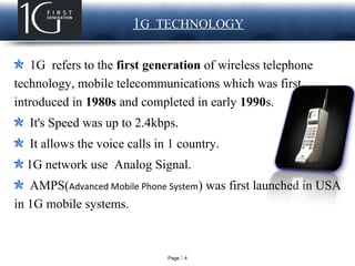 Page  4
LOGO 1G TECHNOLOGY
1G refers to the first generation of wireless telephone
technology, mobile telecommunications which was first
introduced in 1980s and completed in early 1990s.
It's Speed was up to 2.4kbps.
It allows the voice calls in 1 country.
1G network use Analog Signal.
AMPS(Advanced Mobile Phone System) was first launched in USA
in 1G mobile systems.
 