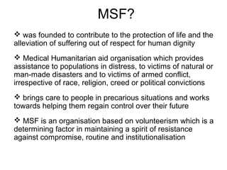 MSF?
 was founded to contribute to the protection of life and the
alleviation of suffering out of respect for human dignity
 Medical Humanitarian aid organisation which provides
assistance to populations in distress, to victims of natural or
man-made disasters and to victims of armed conflict,
irrespective of race, religion, creed or political convictions
 brings care to people in precarious situations and works
towards helping them regain control over their future
 MSF is an organisation based on volunteerism which is a
determining factor in maintaining a spirit of resistance
against compromise, routine and institutionalisation
 