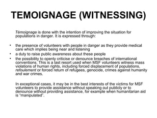 TEMOIGNAGE (WITNESSING)
    Témoignage is done with the intention of improving the situation for
    populations in danger. It is expressed through:

•   the presence of volunteers with people in danger as they provide medical
    care which implies being near and listening
•   a duty to raise public awareness about these people
•   the possibility to openly criticise or denounce breaches of international
    conventions. This is a last resort used when MSF volunteers witness mass
    violations of human rights, including forced displacement of populations,
    refoulement or forced return of refugees, genocide, crimes against humanity
    and war crimes.

    In exceptional cases, it may be in the best interests of the victims for MSF
    volunteers to provide assistance without speaking out publicly or to
    denounce without providing assistance, for example when humanitarian aid
    is “manipulated”.
 
