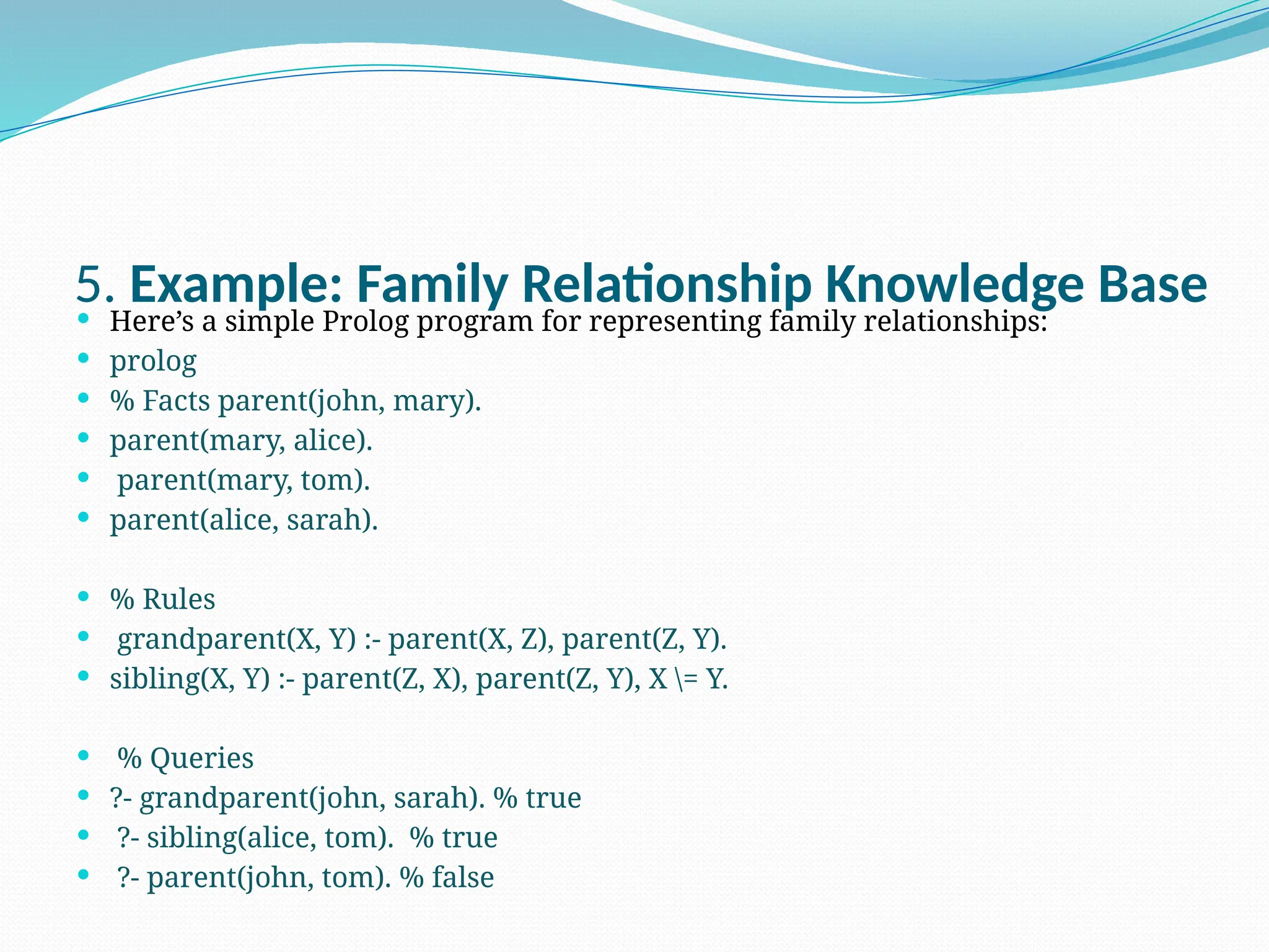 5. Example: Family Relationship Knowledge Base
 Here’s a simple Prolog program for representing family relationships:
 prolog
 % Facts parent(john, mary).
 parent(mary, alice).
 parent(mary, tom).
 parent(alice, sarah).
 % Rules
 grandparent(X, Y) :- parent(X, Z), parent(Z, Y).
 sibling(X, Y) :- parent(Z, X), parent(Z, Y), X = Y.
 % Queries
 ?- grandparent(john, sarah). % true
 ?- sibling(alice, tom). % true
 ?- parent(john, tom). % false
 