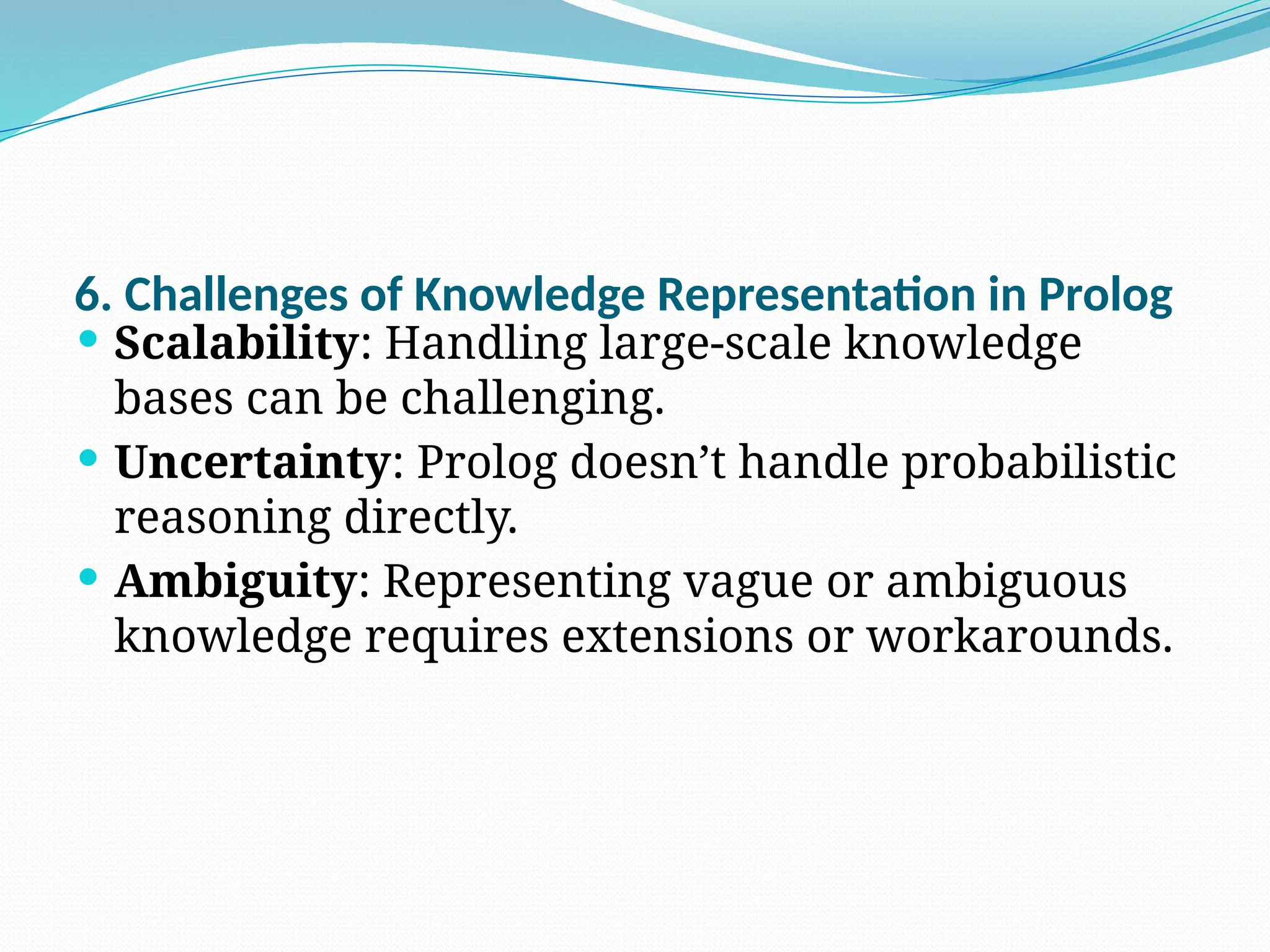 6. Challenges of Knowledge Representation in Prolog
 Scalability: Handling large-scale knowledge
bases can be challenging.
 Uncertainty: Prolog doesn’t handle probabilistic
reasoning directly.
 Ambiguity: Representing vague or ambiguous
knowledge requires extensions or workarounds.
 