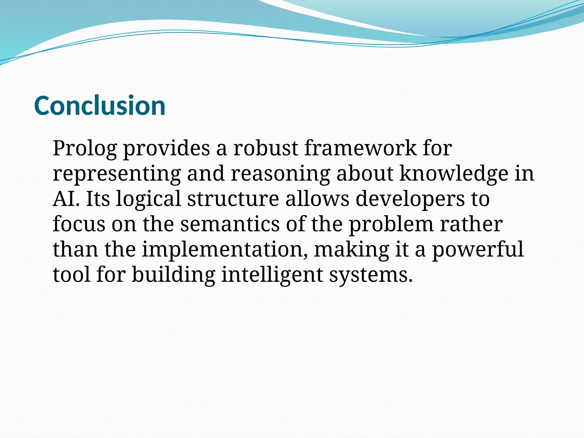Conclusion
Prolog provides a robust framework for
representing and reasoning about knowledge in
AI. Its logical structure allows developers to
focus on the semantics of the problem rather
than the implementation, making it a powerful
tool for building intelligent systems.
 