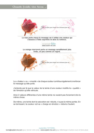 Chaude, froide, vive, terne, …




          La « chaleur » ou « vivacité » de chaque couleur contribue également à renforcer
          le message qu’elle porte.

          J’entends par là que la valeur de la teinte d’une couleur modifie la « qualité »
          de l’émotion qu’elle véhicule.

          Ainsi 2 valeurs différentes d’une même teinte ne veulent pas forcement dire la
          même chose.

          De même, une teinte dont la saturation est réduite, n’a pas la même portée. En
          se ternissant, la couleur voit sa « charge en émotion » réduire d’autant.




                                            explainMe | TUTORIEL
boris@explain-me.com [pour donner votre avis] - www.explain-me.com [pour télécharger d’autres cours et biens plus]
 