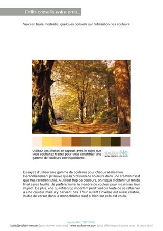 Petits conseils entre amis…

          Voici en toute modestie, quelques conseils sur l’utilisation des couleurs :




          Essayez d’utiliser une gamme de couleurs pour chaque réalisation.
          Personnellement je trouve que la profusion de couleurs dans une création n’est
          que très rarement utile. A utiliser trop de couleurs, on risque d’obtenir un rendu
          final assez fouillis. Je préfère limiter le nombre de couleur pour maximiser leur
          impact. De plus, une quantité trop important perd l’œil qui tente de se rattacher
          à une couleur mais n’y parvient pas. Pour autant l’inverse est aussi valable,
          inutile de verser dans la monochromie sauf si bien sûr cela est voulu.




                                            explainMe | TUTORIEL
boris@explain-me.com [pour donner votre avis] - www.explain-me.com [pour télécharger d’autres cours et biens plus]
 