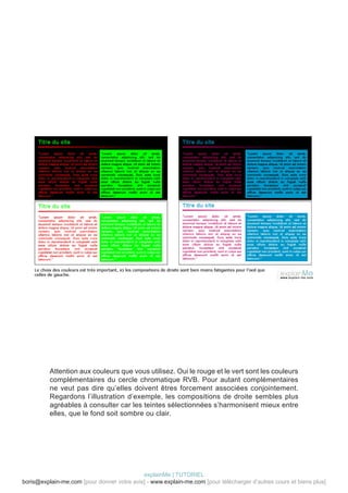 Attention aux couleurs que vous utilisez. Oui le rouge et le vert sont les couleurs
          complémentaires du cercle chromatique RVB. Pour autant complémentaires
          ne veut pas dire qu’elles doivent êtres forcement associées conjointement.
          Regardons l’illustration d’exemple, les compositions de droite sembles plus
          agréables à consulter car les teintes sélectionnées s’harmonisent mieux entre
          elles, que le fond soit sombre ou clair.




                                            explainMe | TUTORIEL
boris@explain-me.com [pour donner votre avis] - www.explain-me.com [pour télécharger d’autres cours et biens plus]
 