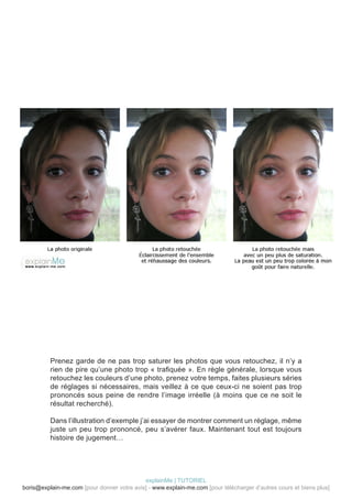 Prenez garde de ne pas trop saturer les photos que vous retouchez, il n’y a
          rien de pire qu’une photo trop « trafiquée ». En règle générale, lorsque vous
          retouchez les couleurs d’une photo, prenez votre temps, faites plusieurs séries
          de réglages si nécessaires, mais veillez à ce que ceux-ci ne soient pas trop
          prononcés sous peine de rendre l’image irréelle (à moins que ce ne soit le
          résultat recherché).

          Dans l’illustration d’exemple j’ai essayer de montrer comment un réglage, même
          juste un peu trop prononcé, peu s’avérer faux. Maintenant tout est toujours
          histoire de jugement…




                                            explainMe | TUTORIEL
boris@explain-me.com [pour donner votre avis] - www.explain-me.com [pour télécharger d’autres cours et biens plus]
 
