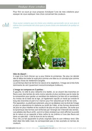Analyse d’une création
          Pour finir ce cours je vous propose d’analyser l’une de mes créations pour
          essayer de vous expliquer mes choix concernant les couleurs.



          Vous aurez compris que j’ai choisi une création personnelle car je suis plus à
          même d’en commenter les choix que si j’avais choisi une réalisation de quelqu’un
          d’autre.




          Idée de départ :
          Il s’agit d’un fond d’écran qui a pour thème le printemps. De plus j’ai décidé
          dès le début de traiter le sujet plus comme une idée ou un concept que comme
          quelque chose de réellement tangible.
          Le printemps étant de fait lié à la nature et la végétation, l’image est à très forte
          dominante de vert (quasiment monochromatique d’ailleurs).

          L’image se compose en 2 parties :
          À gauche, le côté le plus rattaché à la réalité, où se situent des branches en
          fleurs avec des teintes de verts moins saturés et plus sombres que le reste de
          la composition pour garder un semblant de réalisme (j’ai bien dit un semblant).
          Au niveau de la base de la tige, j’ai également rajouté un tracé qui ondule le
          long des branches et part d’un marron pour finir absorbé par le flot de verts.
          Par opposition, ou plutôt par extension, plus on se déplace vers la droit de l’image
          et plus on abandonne le réalisme au profit de l’idée, et les formes deviennent
          de plus en plus irréelles et les couleurs de plus en plus saturées. De sorte que
          la dynamique des formes soit renforcée par l’énergie de l’intensité des teintes.
          Les pétales des fleurs enfin, sont d’un blanc éclatant qui vient affirmer la pureté
          de la nature et ça capacité à faire naître la vie (même si l’une des fleurs est
          dans un sale état : c’est la dure loi de la nature).
          Pour info j’ai fait apparaître la photo originale dans le coin inférieur droit. Elle
          était déjà très belle mais ne correspondait pas à mes souhaits en termes de
          couleurs.
                                            explainMe | TUTORIEL
boris@explain-me.com [pour donner votre avis] - www.explain-me.com [pour télécharger d’autres cours et biens plus]
 