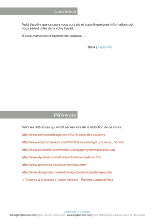 Conclusion


          Voilà j’espère que ce cours vous aura plu et apporté quelques informations qui
          vous seront utiles dans votre travail.

          A vous maintenant d’explorer les couleurs …


          							                                                Boris | explainMe




                                     Références

          Voici les références qui m’ont servies lors de la rédaction de ce cours :

          http://www.admirabledesign.com/Sur-le-sens-des-couleurs

          http://www.ergonomie-web.com/fr/articles/semiologie_couleurs_14.html

          http://www.paintcafe.com/fr/couleur/langage/symbolique/bleu.asp

          http://www.dynalum.com/dico/symbolisme-couleurs.htm

          http://www.premieres-couleurs.com/bleu.html

          http://www.dezign-box.net/webdesign/couleurs/symbolique.php

          « Textures & Couleurs » Owen Demers - Éditions CampusPress




                                            explainMe | TUTORIEL
boris@explain-me.com [pour donner votre avis] - www.explain-me.com [pour télécharger d’autres cours et biens plus]
 