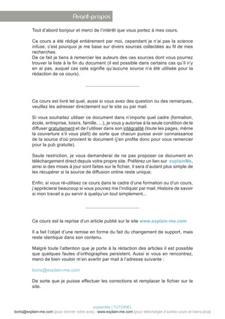 Avant-propos

          Tout d’abord bonjour et merci de l’intérêt que vous portez à mes cours.

          Ce cours a été rédigé entièrement par moi, cependant je n’ai pas la science
          infuse, c’est pourquoi je me base sur divers sources collectées au fil de mes
          recherches.
          De ce fait je tiens à remercier les auteurs des ces sources dont vous pourrez
          trouver la liste à la fin du document (il est possible dans certains cas qu’il n’y
          en ai pas, auquel cas cela signifie qu’aucune source n’a été utilisée pour la
          rédaction de ce cours).




          Ce cours est livré tel quel, aussi si vous avez des question ou des remarques,
          veuillez les adresser directement sur le site ou par mail.

          Si vous souhaitez utiliser ce document dans n’importe quel cadre (formation,
          école, entreprise, loisirs, famille, ...), je vous y autorise à la seule condition de le
          diffuser gratuitement et de l’utiliser dans son intégralité (toute les pages, même
          la couverture s’il vous plaît) de sorte que chacun puisse avoir connaissance
          de la source d’où provient le document (j’en profite donc pour vous remercier
          pour la pub gratuite).

          Seule restriction, je vous demanderai de ne pas proposer ce document en
          téléchargement direct depuis votre propre site. Préférez un lien sur explainMe,
          ainsi si des mises à jour sont faites sur le fichier, il sera d’autant plus simple de
          les récupérer si la source de diffusion online reste unique.

          Enfin, si vous ré-utilisez ce cours dans le cadre d’une formation ou d’un cours,
          j’apprécierai beaucoup si vous pouviez me l’indiquer par mail. Histoire de savoir
          si mon travail a pu servir à quelqu’un tout simplement...




          Ce cours est la reprise d’un article publié sur le site www.explain-me.com

          Il a fait l’objet d’une remise en forme du fait du changement de support, mais
          reste identique dans son contenu.

          Malgré toute l’attention que je porte à la rédaction des articles il est possible
          que quelques fautes d’orthographes persistent. Aussi si vous en rencontrez,
          merci de bien vouloir m’en avertir par mail à l’adresse suivante :

          boris@explain-me.com

          De sorte que je puisse effectuer les corrections et remplacer le fichier sur le
          site.



                                            explainMe | TUTORIEL
boris@explain-me.com [pour donner votre avis] - www.explain-me.com [pour télécharger d’autres cours et biens plus]
 