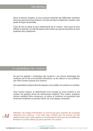 Introduction



          Dans ce dernier chapitre, je vous propose d’aborder les différentes manières
          dont nous percevons les couleurs, non plus de façon simplement visuelle, mais
          plutôt de façon sensorielle.

          C’est de loin la partie la plus intéressante de la couleur, mais aussi la plus
          difficile à maîtriser car elle fait appel à des notions qui peuvent paraître (et sont
          quelques fois) subjectives.




        La symbolique des couleurs


          Ce que l’on appelle « symbolique des couleurs » (ou encore sémiologie des
          couleurs) est en fait un ensemble d’émotions, ou de valeurs si vous préférez,
          que l’être humain associe aux couleurs.

          Ces associations varient selon les époques, les sociétés, les cultures, le contexte,
          …

          Vous l’aurez compris, le rattachement d’un concept ou d’une émotion à une
          couleur est quelque chose de relativement subjectif. Pour autant, quelques
          notions semblent faire consensus, et même si certaines ne paraissent pas
          forcement évidentes au premier abord, les voici (pages suivantes) :




          Attention, les images d’illustration ne sont là que pour exprimer les concepts
          rattachés aux couleurs. Il est donc bien évident que les photos ont été
          sélectionnées dans cette optique et ne témoignent donc pas de la totalité des
          émotions ou autres idées que peut exprimer une couleur.


                                            explainMe | TUTORIEL
boris@explain-me.com [pour donner votre avis] - www.explain-me.com [pour télécharger d’autres cours et biens plus]
 