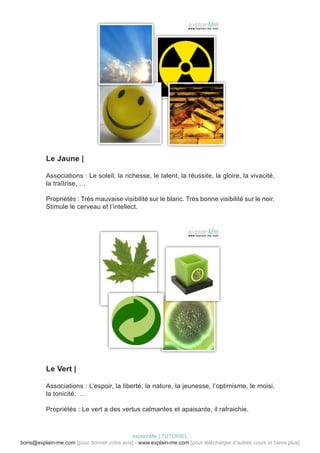Le Jaune |

          Associations : Le soleil, la richesse, le talent, la réussite, la gloire, la vivacité,
          la traîtrise, …

          Propriétés : Très mauvaise visibilité sur le blanc. Très bonne visibilité sur le noir.
          Stimule le cerveau et l’intellect.




          Le Vert |

          Associations : L’espoir, la liberté, la nature, la jeunesse, l’optimisme, le moisi,
          la tonicité, …

          Propriétés : Le vert a des vertus calmantes et apaisante, il rafraichie.



                                            explainMe | TUTORIEL
boris@explain-me.com [pour donner votre avis] - www.explain-me.com [pour télécharger d’autres cours et biens plus]
 