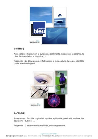 Le Bleu |

          Associations : le ciel, l’air, la pureté des sentiments, la sagesse, la sérénité, le
          rêve, l’immatérialité, la discipline …

          Propriétés : Le bleu rassure, il fait baisser la température du corps, ralentit le
          pouls, et calme l’appétit.




          Le Violet |

          Associations : Trouble, originalité, mystère, spiritualité, préciosité, malaise, les
          souvenirs, l’autorité, …

          Propriétés : C’est une couleur raffinée, mais angoissante.



                                            explainMe | TUTORIEL
boris@explain-me.com [pour donner votre avis] - www.explain-me.com [pour télécharger d’autres cours et biens plus]
 