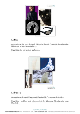 Le Noir |

          Associations : La mort, le deuil, l’obscurité, la nuit, l’impureté, la mélancolie,
          l’élégance, le luxe, la neutralité, …

          Propriétés : Le noir amincit les formes.




          Le Blanc |

          Associations : la pureté, la propreté, la virginité, l’innocence, la lumière,

          Propriétés : Le blanc seul est pour ainsi dire dépourvu d’émotions (la page
          blanche).



                                            explainMe | TUTORIEL
boris@explain-me.com [pour donner votre avis] - www.explain-me.com [pour télécharger d’autres cours et biens plus]
 