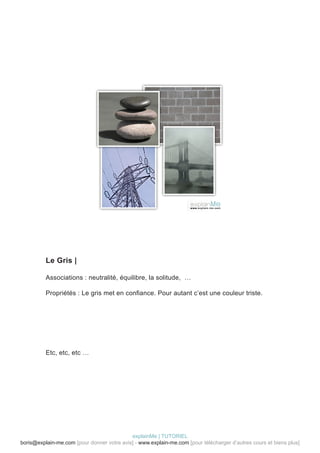 Le Gris |

          Associations : neutralité, équilibre, la solitude, …

          Propriétés : Le gris met en confiance. Pour autant c’est une couleur triste.




          Etc, etc, etc …




                                            explainMe | TUTORIEL
boris@explain-me.com [pour donner votre avis] - www.explain-me.com [pour télécharger d’autres cours et biens plus]
 