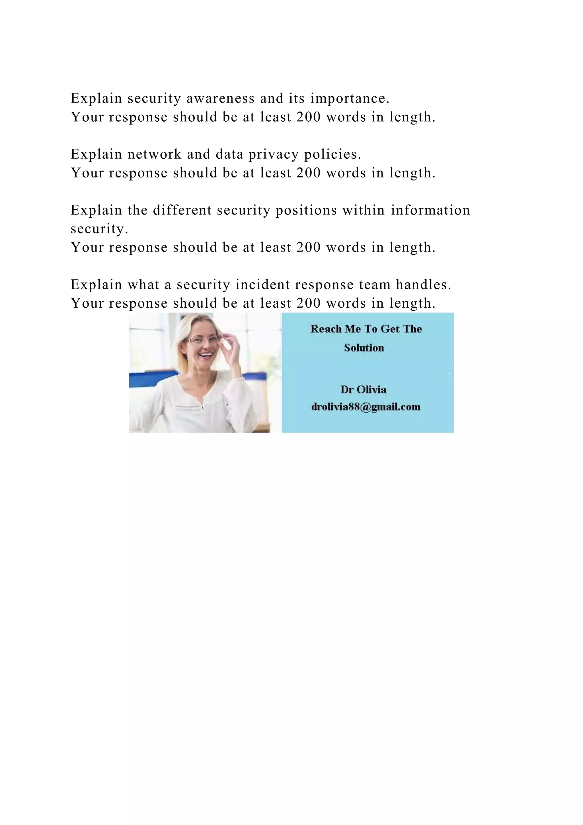 Explain security awareness and its importance.
Your response should be at least 200 words in length.
Explain network and data privacy policies.
Your response should be at least 200 words in length.
Explain the different security positions within information
security.
Your response should be at least 200 words in length.
Explain what a security incident response team handles.
Your response should be at least 200 words in length.