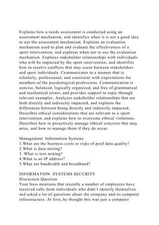 Explains how a needs assessment is conducted using an
assessment mechanism, and identifies when it is not a good idea
to use the assessment mechanism. Explains an evaluation
mechanism used to plan and evaluate the effectiveness of a
sport intervention, and explains when not to use the evaluation
mechanism. Explains stakeholder relationships with individuals
who will be impacted by the sport intervention, and identifies
how to resolve conflicts that may occur between stakeholders
and sport individuals. Communicates in a manner that is
scholarly, professional, and consistent with expectations for
members of the psychological professions. Communication is
concise, balanced, logically organized, and free of grammatical
and mechanical errors, and provides support to topic through
relevant examples. Analyzes stakeholder relationships that are
both directly and indirectly impacted, and explains the
differences between being directly and indirectly impacted.
Describes ethical considerations that are relevant to a sport
intervention, and explains how to overcome ethical violations.
Describes how to proactively manage ethical concerns that may
arise, and how to manage them if they do occur.
Management Information Systems
1.What are the business costs or risks of poof data quality?
2.What is data mining?
3. What is text mining?
4.What is an IP address?
5.What are bandwidth and broadband?
INFORMATION SYSTEMS SECURITY
Discussion Question
Your boss mentions that recently a number of employees have
received calls from individuals who didn’t identify themselves
and asked a lot of questions about the company and its computer
infrastructure. At first, he thought this was just a computer
 