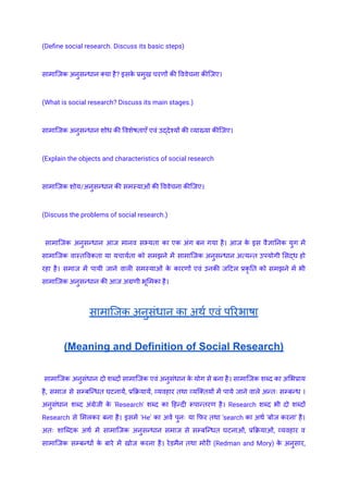 (Define social research. Discuss its basic steps)
सामाजिक अनुसन्धान क्या है? इसक
े प्रमुख चरणों की विवेचना कीजिए।
(What is social research? Discuss its main stages.)
सामाजिक अनुसन्धान शोध की विशेषताएँ एवं उ‌
द्देश्यों की व्याख्या कीजिए।
(Explain the objects and characteristics of social research
सामाजिक शोय/अनुसन्धान की समस्याओं की विवेचना कीजिए।
(Discuss the problems of social research.)
सामाजिक अनुसन्धान आज मानव सभ्यता का एक अंग बन गया है। आज क
े इस वैज्ञानिक युग में
सामाजिक वास्तविकता या यचार्यता को समझने में सामाजिक अनुसन्धान अत्यन्त उपयोगी सिद्ध हो
रहा है। समाज में पायी जाने वाली समस्याओं क
े कारणों एवं उनकी जटिल प्रकृ ति को समझने में भी
सामाजिक अनुसन्धान की आज अग्रणी भूमिका है।
सामाजिक अनुसंधान का अर्थ एवं परिभाषा
(Meaning and Definition of Social Research)
सामाजिक अनुसंधान दो शब्दों सामाजिक एवं अनुसंधान क
े योग से बना है। सामाजिक शब्द का अभिप्राय
है, समाज से सम्बन्धित घटनायें, प्रक्रियायें, व्यवहार तथा व्यक्तियों में पाये जाने वाले अन्तः सम्बन्ध ।
अनुसंधान शब्द अंग्रेजी क
े 'Research' शब्द का हिन्दी रूपान्तरण है। Research शब्द भी दो शब्दों
Research से मिलकर बना है। इसमें 'He' का अर्व पुनः या फिर तथा 'search का अर्थ 'बोज करना' है।
अतः शाब्दिक अर्थ में सामाजिक अनुसन्धान समाज से सम्बन्धित घटनाओं, प्रक्रियाओं, व्यवहार व
सामाजिक सम्बन्धों क
े बारे में खोज करना है। रेडमैन तथा मोरी (Redman and Mory) क
े अनुसार,
 