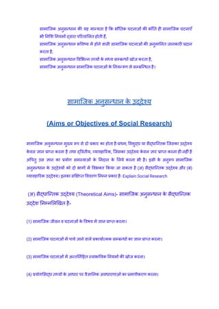 ​ सामाजिक अनुसन्धान की यह मान्यता है कि भौतिक घटनाओं की भाँति ही सामाजिक घटनाएँ
भी निशि नियमों द्वारा परिचालित होती हैं,
​ सामाजिक अनुसन्धान भविष्य में होने वाली सामाजिक घटनाओं की अनुमानित जानकारी प्रदान
करता है,
​ सामाजिक अनुसन्धान विभिन्न तव्यों क
े मध्य सम्बन्धों खोज करता है,
​ सामाजिक अनुसन्धान सामाजिक घटनाओं क
े नियन्त्रण से सम्बन्धित है।
सामाजिक अनुसन्धान क
े उद्देश्य
(Aims or Objectives of Social Research)
सामाजिक अनुसन्धान मुख्य रूप से दो प्रकार का होता है-प्रथम, विशुद्ध या सैद्धान्तिक जिसका उ‌
द्देश्य
क
े वल ज्ञान प्राप्त करना है तथा द्वितीय, व्यावहारिक, जिसका उ‌
द्देश्य क
े वल ज्ञार प्राप्त करना ही नहीं है
अपितु उस ज्ञान का प्रयोग समस्याओं क
े निदान क
े लिये करना भी है। इसी क
े अनुरूप सामाजिक
अनुसन्धान क
े उ‌
द्देश्यों को दो भागों में विभक्त किया जा सकता है (अ) सैद्धान्तिक उद्देश्य और (ब)
व्यावहारिक उद्‌
देश्य। इनका संक्षिप्त विवरण निम्न प्रकार है- Explain Social Research
(अ) सैद्धान्तिक उ‌
द्देश्य (Theoretical Aims)- सामाजिक अनुसन्धान क
े सैद्धान्तिक
उ‌
द्देश निम्नलिखित है-
(1) सामाजिक जीवन व घटनाओं क
े विषय में ज्ञान प्राप्त करना।
(2) सामाजिक घटनाओं में पाये जाने वाले प्रकार्यात्मक सम्बन्धों का ज्ञान प्राप्त करना।
(3) सामाजिक घटनाओं में अन्तर्निहित स्वाभाविक नियमों की खोज करना।
(4) प्रयोगसिद्ध तथ्यों क
े आधार पर वैज्ञानिक अवधारणाओं का प्रमापीकरण करना।
 