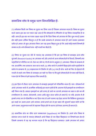 सामाजिक शोध क
े प्रमुख चरण निम्नलिखित हैं-
(1) सर्वप्रथम किसी एक विषय का चुनाव कर लिया जाता है जिसका अध्ययन करना है। विषय का चुनाव
करते समय इस बात का ध्यान रखा जाता है कि शोधकार्य क
े दृष्टिकोण से वह विषय व्यावहारिक है या
नहीं। साथ ही इस बात का ध्यान रखना पड़ता है कि जिस विषय को अध्ययन क
े लिए चुना गया है उसका
क्षेत्र कहीं इतना अधिक विस्तृत न हो कि उसक
े सम्बन्ध में अध्ययन करना ही आगे चलकर असम्भव
प्रतीत हो अथवा जो क
ु छ अध्ययन किया जाए वह इतना बिखरा हुआ हो कि उससे कोई यथार्थ निष्कर्ष ही
सम्भव न हो। नये शोधकर्ता प्रायः यही गलती कर बैठते हैं।
(2) विषय का चुनाव कर लेने क
े पश्चात् यह आवश्यक है कि हम उस विषय से सम्बद्ध अन्य शोध
पुस्तकों (Research books) का अध्ययन करें और अपने को अन्य शोधकर्ताओं क
े विचारों, निष्कर्षों तथा
पद्धतियों से परिचित कर लें। ऐसा कर लेने पर, पी.वी यंग क
े अनुसार (1) अध्ययन- विषय क
े सम्बन्ध में
एक अन्तर्दृष्टि तथा सामान्य ज्ञान प्राप्त करने, (ii) शोध कार्य में उपयोगी सिद्ध होने वाली पद्धतियों क
े
प्रयोग क
े सम्बन्ध में, (iii) प्राक्‌
कल्पना क
े निर्माण में और (iv) एक ही शोच- कार्य को फिर से दोहराने की
गलती से बचने तथा विषय से सम्बद्ध उन पक्षों पर जिन पर कि दूसरे शोधकर्ताओं ने ध्यान नहीं दिया है,
ध्यान देने क
े विषय में हमें सहायता मिल सकती है।
(3) इस दिशा में तीसरा चरण अध्ययन से सम्बद्ध इकाइयों को परिभाषित करना है। प्रायः शोधकर्ता को
अपने अध्ययन कार्य में अत्यधिक कठिनाई इस कारण होती है कि आरम्भ में ही इकाइयों का स्पष्टीकरण
नहीं किया गया है। समस्त इकाइयों का अर्थ स्पष्ट हो जाने का तात्पर्य अध्ययन का लक्ष्य व क्षेत्र का भी
स्पष्टीकरण है। मकान, बेरोजगारी, तनाव आदि बहुत सरल प्रतीत हो सकते हैं, पर यदि आरम्भ में ही
इनको स्पष्ट रूप से परिभाषित न कर दिया गया तो आगे चलकर यह देखा जाएगा कि विभिन्न सूचनादाता
इन शब्दों का अलग-अलग अर्थ लगाकर अपने-अपने ढंग से इस प्रकार की सूचनाएँ प्रदान करेंगे जो कि
आगे चलकर अनुसन्धान-कार्य में सहायक सिद्ध होने क
े बजाय उसे क
े वल अस्पष्ट ही बनाता है।
(4) सामाजिक सोच का चौथा वरण प्राक्कल्पना (hypothesis) का निर्माण है। अपने शोच विषय क
े
समाचार प्राप्त करने क
े पश्चात् शोधकर्ता अपने विबार से एक हिंसा सिद्धान्त वा निष्कर्ष बना लेता है
जिसक
े सम्बन्ध में वह यह कल्पना करता है कि वह सिद्धान्त सम्भवतः उसक
े अध्ययन को आधार
 