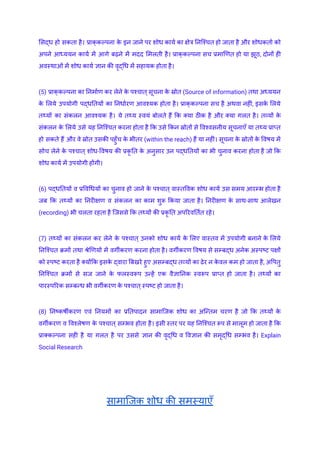 सिद्ध हो सकता है। प्राक्‌
कल्पना क
े इन जाने पर शोध कार्य का क्षेत्र निश्चित हो जाता है और शोधकर्ता को
अपने आध्ययन कार्य में आगे बढ़ने में मदद मिलती है। प्राक्‌
कल्पना सच प्रमाणित हो या झूठ, दोनों ही
अवस्थाओं में शोध कार्य ज्ञान की वृद्धि में सहायक होता है।
(5) प्राक्‌
कल्पना का निर्माण कर लेने क
े पश्चात्सूचना क
े स्रोत (Source of information) तथा अध्ययन
क
े लिये उपयोगी पद्धतियों का निर्धारण आवश्यक होता है। प्राक्‌
कल्पना सच है अथवा नहीं, इसक
े लिये
तथ्यों का संकलन आवश्यक है। ये तथ्य स्वयं बोलते हैं कि क्या ठीक है और क्या गलत है। तव्यों क
े
संकलन क
े लिये उसे यह निश्चित करना होता है कि उसे किन स्रोतों से विश्वसनीय सूचनाएँ या तथ्य प्राप्त
हो सकते हैं और वे स्रोत उसकी पहुँच क
े भीतर (within the reach) हैं या नहीं। सूचना क
े स्रोतों क
े विषय में
सोच लेने क
े पश्चात् शोध-विषय की प्रकृ ति क
े अनुसार उन पद्धतियों का भी चुनाव करना होता है जो कि
शोध कार्य में उपयोगी होंगी।
(6) पद्धतियों व प्रविधियों का चुनाव हो जाने क
े पश्चात् वास्तविक शोध कार्य उस समय आरम्भ होता है
जब कि तथ्यों का निरीक्षण व संकलन का काम शुरू किया जाता है। निरीक्षण क
े साथ-साथ आलेखन
(recording) भी चलता रहता है जिससे कि तथ्यों की प्रकृ ति अपरिवर्तित रहे।
(7) तथ्यों का संकलन कर लेने क
े पश्चात् उनको शोध कार्य क
े लिए वास्तव में उपयोगी बनाने क
े लिये
निश्चित क्रमों तथा श्रेणियों में वर्गीकरण करना होता है। वर्गीकरण विषय से सम्बद्ध अनेक अस्पष्ट पक्षों
को स्पष्ट करता है क्योंकि इसक
े द्वारा बिखरे हुए असम्बद्ध तव्यों का ढेर न क
े वल कम हो जाता है, अपितु
निश्चित क्रमों से सज जाने क
े फलस्वरूप उन्हें एक वैज्ञानिक स्वरूप प्राप्त हो जाता है। तथ्यों का
पारस्परिक सम्बन्ध भी वर्गीकरण क
े पश्चात्स्पष्ट हो जाता है।
(8) निष्कर्षीकरण एवं नियमों का प्रतिपादन सामाजिक शोध का अन्तिम चरण है जो कि तथ्यों क
े
वर्गीकरण व विश्लेषण क
े पश्चात् सम्भव होता है। इसी स्तर पर यह निश्चित रूप से मालूम हो जाता है कि
प्राक्कल्पना सही है या गलत है पर उससे ज्ञान की वृद्धि व विज्ञान की समृद्धि सम्भव है। Explain
Social Research
सामाजिक शोध की समस्याएँ
 