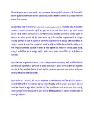 विज्ञानों में इसका अभाव पाया जाता है। अतः आवश्यकता ऐसी प्रपद्धतियों एवं उपकरणों क
े विकास की है
जिनकी सहायता से सामाजिक जीवन व घटनाओं का अध्ययन वैयक्तिक पक्षपात से दूर रहकर वैषयिकता
क
े साथ किया जा सक
े ।
(4) सुनिश्चित माप की समस्या (Problem of exact measurement)- सामाजिक शोध में सामाजिक
सम्बन्धों, व्यवहारों एवं मानवीय प्रकृ ति का मुख्य रूप से अध्ययन किया जाता है। इन सबको मापना
सम्भव नहीं है क्योंकि ये गुणात्मक है न कि परिमाणात्मक। सामाजिक सम्बन्ध या मानवीय प्रकृ ति या
व्यवहार को मापना सम्भव नहीं है। इसका कारण यह है कि सामाजिक अनुसन्धानकर्ता क
े सम्मुख
कठिनाई उपस्थित हो जाती है। वर्तमान में सामाजिक अनुसन्धानकर्ता क
े सम्मुख कठिनाई उपस्थित हो
जाती है। वर्तमान में सामाजिक घटनाओं को मापने का कोई सार्वभौमिक पैमाना विकसित नहीं हुआ है।
ऐसी स्थिति में सामाजिक घटनाओं को मापने क
े लिए यद्यपि क
ु छ पैमानों का विकास अवश्य हुआ है,
परन्तु वे सार्वभौमिक रूप से स्वीकृ त नहीं हैं। इसक
े अलावा उनका प्रयोग सीमित क्षेत्र में ही किया जा
सकता है।
(5) प्रयोगात्मक अनुसन्धान का अभाव (Lack of experimental research)- अभी सामाजिक विज्ञानों
में प्रयोगात्मक पद्धतियों का प्रयोग नहीं क
े बराबर पाया जाता है। इसका कारण यह है कि इन पद्धतियों
क
े प्रयोग क
े लिए सामाजिक विज्ञानों में अभी समुचित दशाओं का अभाव पाया जाता है। अतः कार्य-कारण
सम्बन्धों की खोज में कठिनाई आती है।
(6) प्रमाणीकरण (सत्यापन) की समस्या (Problem of verification) सामाजिक शोधों क
े आधार पर
प्राप्त किये निष्कर्षों की विश्वसनीयता का पता लगाना वैज्ञानिक दृष्टि से अत्यन्त आवश्यक है। यह कार्य
सामाजिक विज्ञानों में बहुत कठिन है क्योंकि यहाँ जिन सामाजिक घटनाओं का अध्ययन किया जाता है,
उनकी पुनरावृत्ति कराना सम्भव नहीं है। अतः निष्कर्षों की विश्वसनीयता का परीक्षण सामाजिक शोध की
एक प्रमुख समस्या है।
 