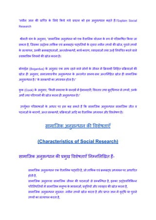"नवीन ज्ञान की प्राप्ति क
े लिये किये गये प्रयत्न को हम अनुसन्धान कहते हैं।"Explain Social
Research
श्रीमती यंग क
े अनुसार, "सामाजिक अनुसंधान को एक वैज्ञानिक योजना क
े रूप में परिभाषित किया जा
सकता है, जिसका उद्देश्य तार्कि क एवं क्रमबद्ध पद्धतियों क
े द्वारा नवीन तथ्यों की खोज, पुराने तथ्यों
क
े सत्यापन, उनकी क्रमबद्धताओं, अन्तर्सम्बन्धों, कार्य-कारण, व्याख्याओं तया उन्हें नियंत्रित करने वाले
स्वाभाविक नियमों की खोज करना है।
बोगाईस (Bogardus) क
े अनुसार एक साथ रहने वाले लोगों क
े जीवन में क्रियाशी निहित प्रक्रियाओं की
खोज ही अनुसार, समाजशास्त्रीय अनुसन्धान क
े अन्तर्गत सानय-सम अन्तर्निहित खोज ही सामाजिक
अनुसन्धान है।" क
े सम्बन्धों का अध्ययन होता है।"
क
ु क (Cook) क
े अनुसार, "किसी समस्या क
े सन्दर्भ में ईमानदारी, विस्तार तथा बुद्धिगान से तथ्यों, उनक
े
अर्थों तथा परिणामों की खोज करना ही अनुसन्धान है।"
उपर्युक्त परिभाषाओं क
े आधार पर हम कह सकते हैं कि सामाजिक अनुसन्धान सामाजिक जीत व
पटनाओं क
े कारणों, अन्त सम्बन्धों, प्रक्रियाओं आदि का वैज्ञानिक अध्ययन और विश्लेषण है।
सामाजिक अनुसन्धान की विशेषताएँ
(Characteristics of Social Research)
सामाजिक अनुसन्धान की प्रमुख विशेषताएँ निम्नलिखित हैं-
​ सामाजिक अनुसन्धान एक वैज्ञानिक पद्धति है, जो तार्कि क एवं क्रमबद्ध अध्ययन पर आधारित
होती है,
​ सामाजिक अनुसच्या सामाजिक जीवन की घटनाओं से सम्बन्धित है, इसका उद्देश्यविभिन्न
परिस्थितियों में सामाजिक मनुष्य क
े भावनाओं, प्रवृत्तियों और व्यवहार की खोज करना है,
​ सामाजिक अनुसन्धान मुख्यतः नवीन तथ्यों खोज करता है और प्राप्त ज्ञान में वृद्धि या पुराने
तथ्यों का सत्यापन करता है,
 