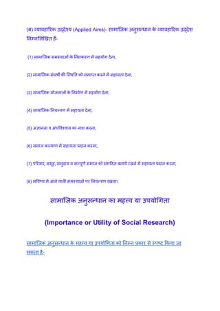 (ब) व्यावहारिक उ‌
द्देश्य (Applied Aims)- सामाजिक अनुसन्धान क
े व्यावहारिक उ‌
द्देश
निम्नलिखित हैं-
(1) सामाजिक समस्याओं क
े निराकरण में सहयोग देना,
(2) सामाजिक संघर्षों की स्थिति को समाप्त करने में सहायता देना,
(3) सामाजिक योजनाओं क
े निर्माण में सहयोग देना,
(4) सामाजिक नियन्त्रण में सहायता देना,
(5) अज्ञानता व अंधविश्वास का नाश करना,
(6) समाज कल्याण में सहायता प्रदान करना,
(7) परिवार, समूह, समुदाय व सम्पूर्ण समाज को संगठित बनाये रखने में सहायता प्रदान करना,
(8) भविष्य में आने वाली समस्याओं पर नियन्त्रण रखना।
सामाजिक अनुसन्धान का महत्त्व या उपयोगिता
(Importance or Utility of Social Research)
सामाजिक अनुसन्धान क
े महत्त्व या उपयोगिता को निम्न प्रकार से स्पष्ट किया जा
सकता है-
 