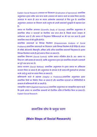 ​ Explain Social Research अज्ञानता का निराकरण (Eradication of Ignorance)- सामाजिक
अनुसन्धान द्वारा नवीन ज्ञान प्राप्त करक
े अज्ञानता को समाप्त करने का प्रयास किया जाता है।
अज्ञानता क
े कारण ही आज का मानव अनेकानेक समस्याओं से घिरा हुआ है। सामाजिक
अनुसन्धान अज्ञानता का निवारण करक
े मनुष्य को अपनी समस्याएँ सुलझाने में सहायता देता
है।
​ समाज का वैज्ञानिक अध्ययन (Scientific Study of Society)- सामाजिक अनुसन्धान से
सामाजिक जीवन व घटनाओं का वैज्ञानिक ज्ञान प्राप्त होता है, जिससे मानव व्यवहार में
लचीलापन आता है और समाज में विद्यमान विभिन्नताओं का भी पता चल जाता है। इससे
सामाजिक एकता में भी वृद्धि होती है।
​ सामाजिक समस्याओं का निष्पक्ष विश्लेषण (Dispassionate Analysis of Social
Problems)-सामाजिक समस्याओं का निराकरण उनक
े निष्पक्ष विश्लेषण में ही निहित है। भारत
में गरीबी, बेरोजगारी, भिक्षावृत्ति, अशिक्षा आदि जटिल सामाजिक समस्याएँ विद्यमान है। इनका
निष्पक्ष विश्लेषण करक
े ही इन्हें समाप्त किया जा सकता है।
​ सामाजिक नियन्त्रण (Social Control)- प्रत्येक समाज गतिशील होता है। अतः समाज पर
नियन्त्रण तभी सम्भव हो सकता है, जबकि अनुसन्धान द्वारा हम सामाजिक संगठनों व संस्थानों
का पूर्ण ज्ञान प्राप्त कर लें।
​ समाज कल्याण (Social Welfare)- सामाजिक अनुसन्धान क
े द्वारा समाज का अधिकतम
कल्याण किया जा सकता है और अनुसन्धान क
े माध्यम से ही समाज की क
ु प्रथाओं का अध्ययन
करक
े उन्हें दूर करने का प्रयास किया जा सकता है।
​ भविष्यवाणी करने में सहायक (Helpful in Prediction)-सामाजिक अनुसन्धान द्वारा
सामाजिक नियों का निर्माण किया जा सकता है और सामाजिक घटनाओं या परिस्थितियों क
े
सम्बन्ध में भविष्यवाणी की जा सकती है।
​ व्यावहारिक महत्त्व (Applied Importance) सामाजिक अनुसन्धान का व्यावहारिक महत्त्व यह है
कि इसक
े आधार पर सामाजिक सम्बन्धों को वैज्ञानिक तरीक
े से विकसित किया जा सकता है।
Explain Social Research
सामाजिक शोध क
े प्रमुख चरण
(Main Steps of Social Research)
 