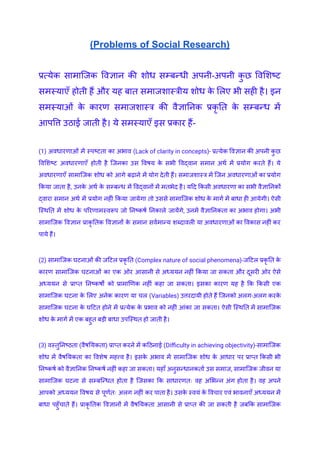 (Problems of Social Research)
प्रत्येक सामाजिक विज्ञान की शोध सम्बन्धी अपनी-अपनी क
ु छ विशिष्ट
समस्याएँ होती हैं और यह बात समाजशास्त्रीय शोध क
े लिए भी सही है। इन
समस्याओं क
े कारण समाजशास्त्र की वैज्ञानिक प्रकृ ति क
े सम्बन्ध में
आपत्ति उठाई जाती है। ये समस्याएँ इस प्रकार हैं-
(1) अवधारणाओं में स्पष्टता का अभाव (Lack of clarity in concepts)- प्रत्येक विज्ञान की अपनी क
ु छ
विशिष्ट अवधारणाएँ होती है जिनका उस विषय क
े सभी विद्वान समान अर्थ में प्रयोग करते हैं। ये
अवधारणाएँ सामाजिक शोध को आगे बढ़ाने में योग देती हैं। समाजशास्त्र में जिन अवधारणाओं का प्रयोग
किया जाता है, उनक
े अर्थ क
े सम्बन्ध में विद्वानों में मतभेद है। यदि किसी अवधारणा का सभी वैज्ञानिकों
द्वारा समान अर्थ में प्रयोग नहीं किया जायेगा तो उससे सामाजिक शोध क
े मार्ग में बाधा ही आयेगी। ऐसी
स्थिति में शोध क
े परिणामस्वरूप जो निष्कर्ष निकाले जायेंगे, उनमें वैज्ञानिकता का अभाव होगा। अभी
सामाजिक विज्ञान प्राकृ तिक विज्ञानों क
े समान सर्वमान्य शब्दावली या अवधारणाओं का विकास नहीं कर
पाये हैं।
(2) सामाजिक घटनाओं की जटिल प्रकृ ति (Complex nature of social phenomena)-जटिल प्रकृ ति क
े
कारण सामाजिक घटनाओं का एक ओर आसानी से अध्ययन नहीं किया जा सकता और दूसरी ओर ऐसे
अध्ययन से प्राप्त निष्कर्षों को प्रामाणिक नहीं कहा जा सकता। इसका कारण यह है कि किसी एक
सामाजिक घटना क
े लिए अनेक कारण या चल (Variables) उत्तरदायी होते हैं जिनको अलग-अलग करक
े
सामाजिक घटना क
े घटित होने में प्रत्येक क
े प्रभाव को नहीं आंका जा सकता। ऐसी स्थिति में सामाजिक
शोध क
े मार्ग में एक बहुत बड़ी बाधा उपस्थित हो जाती है।
(3) वस्तुनिष्ठता (वैषयिकता) प्राप्त करने में कठिनाई (Difficulty in achieving objectivity)-सामाजिक
शोध में वैषयिकता का विशेष महत्त्व है। इसक
े अभाव में सामाजिक शोध क
े आधार पर प्राप्त किसी भी
निष्कर्ष को वैज्ञानिक निष्कर्ष नहीं कहा जा सकता। यहाँ अनुसन्धानकर्ता उस समाज, सामाजिक जीवन या
सामाजिक घटना से सम्बन्धित होता है जिसका कि साधारणतः वह अभिन्न अंग होता है। वह अपने
आपको अध्ययन विषय से पूर्णतः अलग नहीं कर पाता है। उसक
े स्वयं क
े विचार एवं भावनाएँ अध्ययन में
बाधा पहुँचाते हैं। प्राकृ तिक विज्ञानों में वैषयिकता आसानी से प्राप्त की जा सकती है जबकि सामाजिक
 