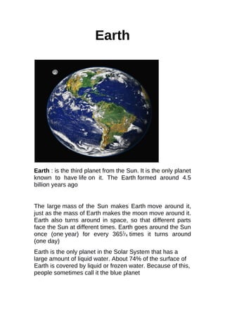 Earth
Earth : is the third planet from the Sun. It is the only planet
known to have life on it. The Earth formed around 4.5
billion years ago
The large mass of the Sun makes Earth move around it,
just as the mass of Earth makes the moon move around it.
Earth also turns around in space, so that different parts
face the Sun at different times. Earth goes around the Sun
once (one year) for every 3651
⁄4 times it turns around
(one day)
Earth is the only planet in the Solar System that has a
large amount of liquid water. About 74% of the surface of
Earth is covered by liquid or frozen water. Because of this,
people sometimes call it the blue planet
 