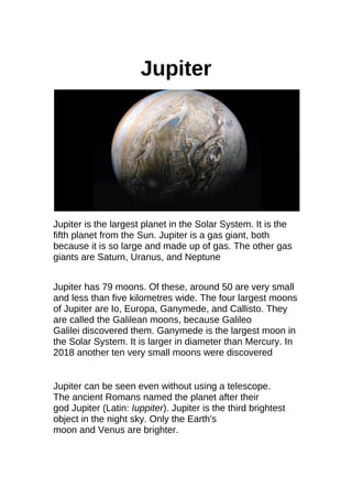 Jupiter
Jupiter is the largest planet in the Solar System. It is the
fifth planet from the Sun. Jupiter is a gas giant, both
because it is so large and made up of gas. The other gas
giants are Saturn, Uranus, and Neptune
Jupiter has 79 moons. Of these, around 50 are very small
and less than five kilometres wide. The four largest moons
of Jupiter are Io, Europa, Ganymede, and Callisto. They
are called the Galilean moons, because Galileo
Galilei discovered them. Ganymede is the largest moon in
the Solar System. It is larger in diameter than Mercury. In
2018 another ten very small moons were discovered
Jupiter can be seen even without using a telescope.
The ancient Romans named the planet after their
god Jupiter (Latin: Iuppiter). Jupiter is the third brightest
object in the night sky. Only the Earth's
moon and Venus are brighter.
 
