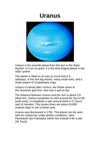 Uranus
Uranus is the seventh planet from the Sun in the Solar
System. It is an ice giant. It is the third largest planet in the
solar system.
The planet is tilted on its axis so much that it is
sideways. It has five big moons, many small ones, and a
small system of 13 planetary rings.
Uranus is named after Uranus, the Greek name of
the Sumerian god Anu, who was a god of sky
The distance between Uranus and the Sun is about 2.8
billion km. Uranus completes its orbit around the Sun in 84
earth years. It completes a spin around itself in 17 hours
and 14 minutes. This means there are about 43,000
Uranian days in one Uranian year.
Uranus was discovered in 1781. This planet can be seen
with the naked eye under perfect conditions. John
Flamsteed saw it decades earlier but mistook it for a star
(34 Tauri).
 