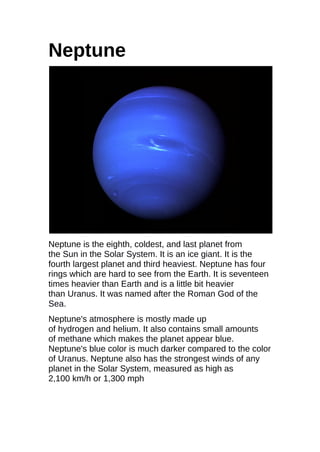 Neptune
Neptune is the eighth, coldest, and last planet from
the Sun in the Solar System. It is an ice giant. It is the
fourth largest planet and third heaviest. Neptune has four
rings which are hard to see from the Earth. It is seventeen
times heavier than Earth and is a little bit heavier
than Uranus. It was named after the Roman God of the
Sea.
Neptune's atmosphere is mostly made up
of hydrogen and helium. It also contains small amounts
of methane which makes the planet appear blue.
Neptune's blue color is much darker compared to the color
of Uranus. Neptune also has the strongest winds of any
planet in the Solar System, measured as high as
2,100 km/h or 1,300 mph
 