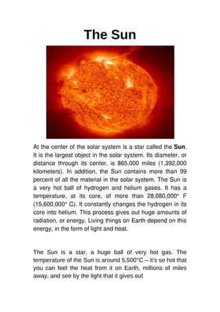 The Sun
At the center of the solar system is a star called the Sun.
It is the largest object in the solar system. Its diameter, or
distance through its center, is 865,000 miles (1,392,000
kilometers). In addition, the Sun contains more than 99
percent of all the material in the solar system. The Sun is
a very hot ball of hydrogen and helium gases. It has a
temperature, at its core, of more than 28,080,000° F
(15,600,000° C). It constantly changes the hydrogen in its
core into helium. This process gives out huge amounts of
radiation, or energy. Living things on Earth depend on this
energy, in the form of light and heat.
The Sun is a star, a huge ball of very hot gas. The
temperature of the Sun is around 5,500°C – it’s so hot that
you can feel the heat from it on Earth, millions of miles
away, and see by the light that it gives out
 