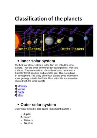 Classifcaton of the planets
 Inner solar system
The first four planets closest to the Sun are called the inner
planets. They are small and dense terrestrial planets, with solid
surfaces. They are made up of mostly rock and metal with a
distinct internal structure and a similar size. Three also have
an atmosphere. The study of the four planets gives information
about geology outside the Earth. Most asteroids are also often
counted with the inner planets
1) Mercury
2) Venus
3) Earth
4) Mars
 Outer solar system
Outer solar system it also called ( Gas Giant planets )
1. Jupiter
2. Saturn
3. Uranus
4. Neptun
 