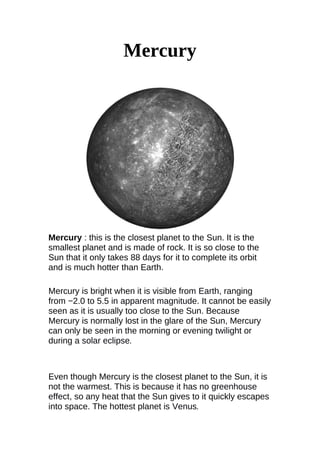 Mercury
Mercury : this is the closest planet to the Sun. It is the
smallest planet and is made of rock. It is so close to the
Sun that it only takes 88 days for it to complete its orbit
and is much hotter than Earth.
Mercury is bright when it is visible from Earth, ranging
from −2.0 to 5.5 in apparent magnitude. It cannot be easily
seen as it is usually too close to the Sun. Because
Mercury is normally lost in the glare of the Sun, Mercury
can only be seen in the morning or evening twilight or
during a solar eclipse.
Even though Mercury is the closest planet to the Sun, it is
not the warmest. This is because it has no greenhouse
effect, so any heat that the Sun gives to it quickly escapes
into space. The hottest planet is Venus.
 