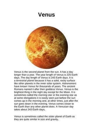 Venus
Venus is the second planet from the sun. It has a day
longer than a year. The year length of Venus is 225 Earth
days. The day length of Venus is 243 Earth days. It is
a terrestrial planet because it has a solid, rocky surface
like other planets in the inner solar system. Astronomers
have known Venus for thousands of years. The ancient
Romans named it after their goddess Venus. Venus is the
brightest thing in the night sky except for the Moon. It is
sometimes called the morning star or the evening star as
at some elongations it is easily seen just before the sun
comes up in the morning and, at other times, just after the
sun goes down in the evening. Venus comes closer to
the Earth than any other planet does. A Venusian day
takes about 243 Earth days.
Venus is sometimes called the sister planet of Earth as
they are quite similar in size and gravity.
 