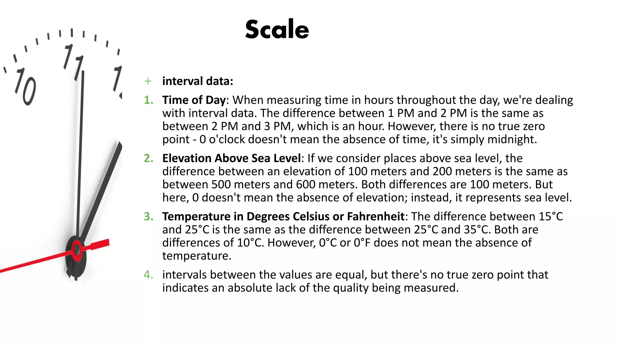 Scale
+ interval data:
1. Time of Day: When measuring time in hours throughout the day, we're dealing
with interval data. The difference between 1 PM and 2 PM is the same as
between 2 PM and 3 PM, which is an hour. However, there is no true zero
point - 0 o'clock doesn't mean the absence of time, it's simply midnight.
2. Elevation Above Sea Level: If we consider places above sea level, the
difference between an elevation of 100 meters and 200 meters is the same as
between 500 meters and 600 meters. Both differences are 100 meters. But
here, 0 doesn't mean the absence of elevation; instead, it represents sea level.
3. Temperature in Degrees Celsius or Fahrenheit: The difference between 15°C
and 25°C is the same as the difference between 25°C and 35°C. Both are
differences of 10°C. However, 0°C or 0°F does not mean the absence of
temperature.
4. intervals between the values are equal, but there's no true zero point that
indicates an absolute lack of the quality being measured.
 