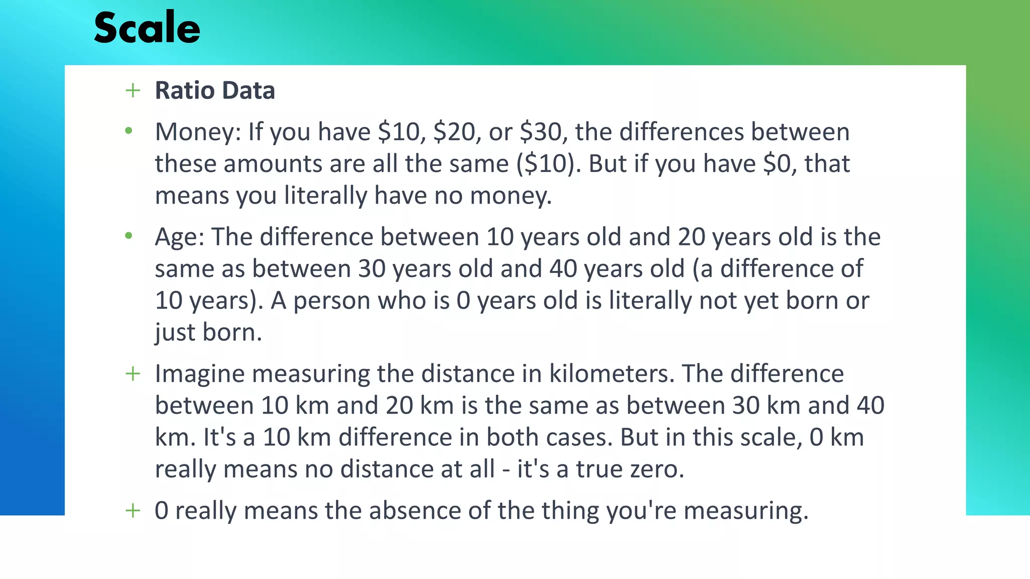 Scale
+ Ratio Data
• Money: If you have $10, $20, or $30, the differences between
these amounts are all the same ($10). But if you have $0, that
means you literally have no money.
• Age: The difference between 10 years old and 20 years old is the
same as between 30 years old and 40 years old (a difference of
10 years). A person who is 0 years old is literally not yet born or
just born.
+ Imagine measuring the distance in kilometers. The difference
between 10 km and 20 km is the same as between 30 km and 40
km. It's a 10 km difference in both cases. But in this scale, 0 km
really means no distance at all - it's a true zero.
+ 0 really means the absence of the thing you're measuring.
 