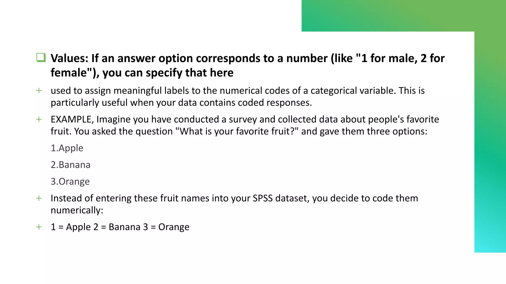 ❑ Values: If an answer option corresponds to a number (like "1 for male, 2 for
female"), you can specify that here
+ used to assign meaningful labels to the numerical codes of a categorical variable. This is
particularly useful when your data contains coded responses.
+ EXAMPLE, Imagine you have conducted a survey and collected data about people's favorite
fruit. You asked the question "What is your favorite fruit?" and gave them three options:
1.Apple
2.Banana
3.Orange
+ Instead of entering these fruit names into your SPSS dataset, you decide to code them
numerically:
+ 1 = Apple 2 = Banana 3 = Orange
 