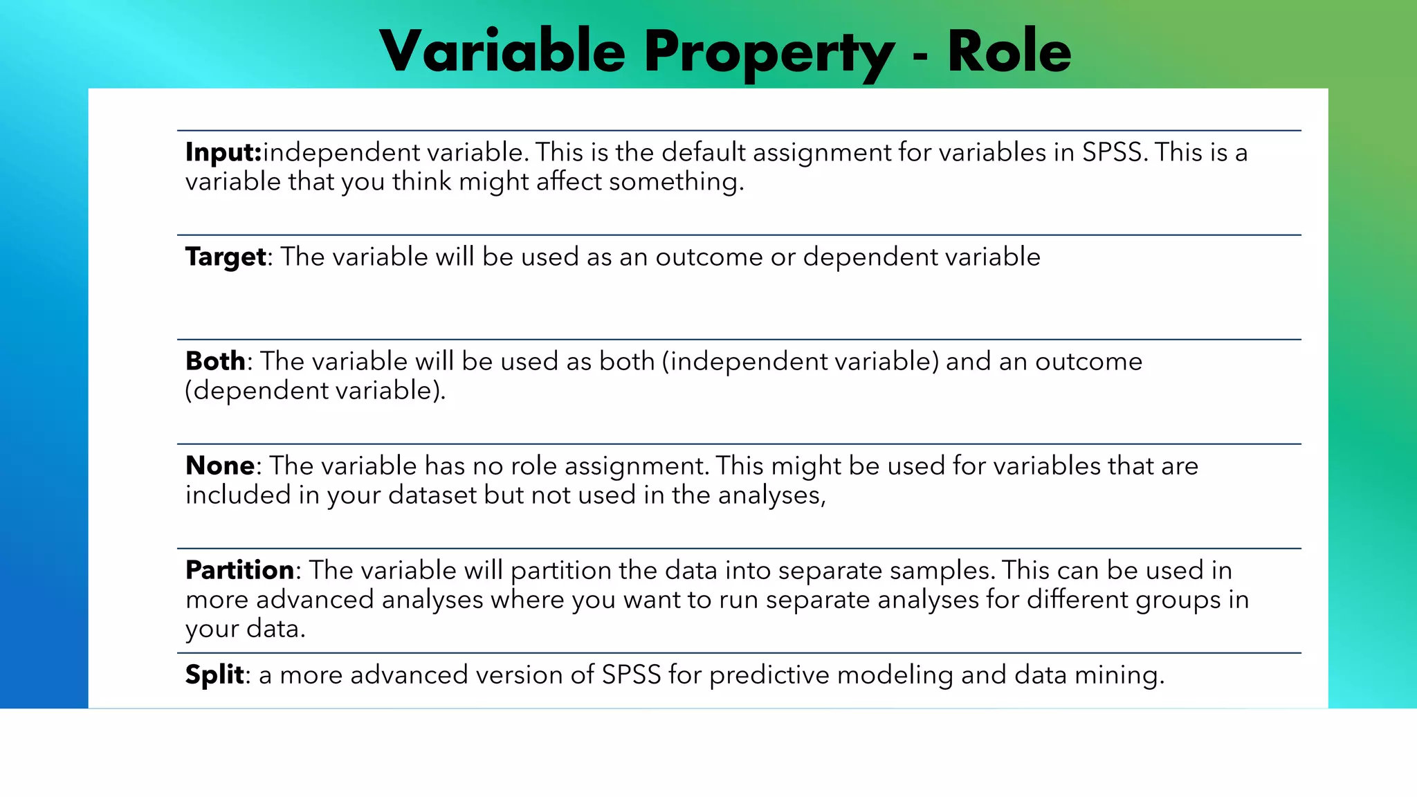 Variable Property - Role
Input:independent variable. This is the default assignment for variables in SPSS. This is a
variable that you think might affect something.
Target: The variable will be used as an outcome or dependent variable
Both: The variable will be used as both (independent variable) and an outcome
(dependent variable).
None: The variable has no role assignment. This might be used for variables that are
included in your dataset but not used in the analyses,
Partition: The variable will partition the data into separate samples. This can be used in
more advanced analyses where you want to run separate analyses for different groups in
your data.
Split: a more advanced version of SPSS for predictive modeling and data mining.
 
