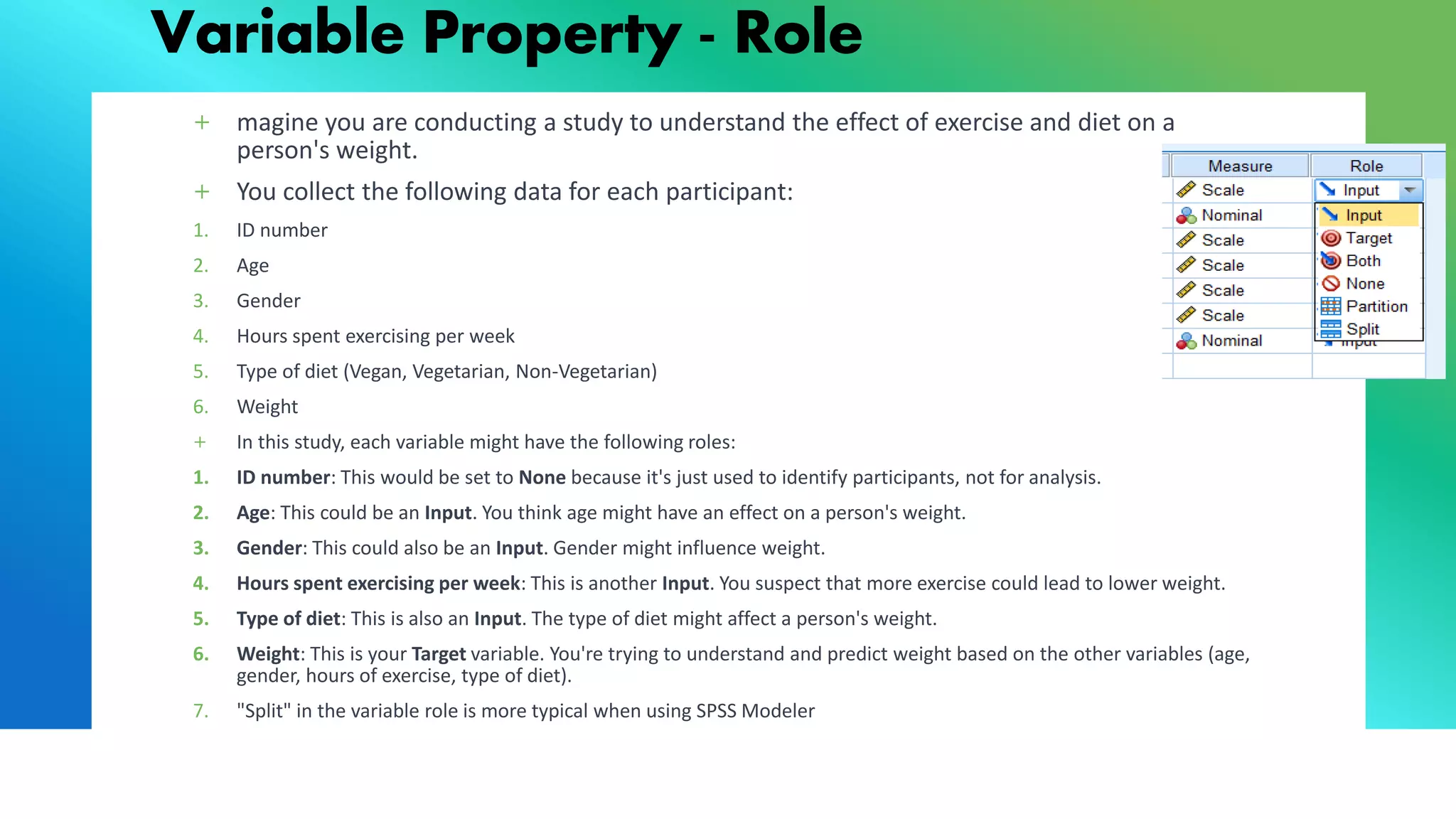 Variable Property - Role
+ magine you are conducting a study to understand the effect of exercise and diet on a
person's weight.
+ You collect the following data for each participant:
1. ID number
2. Age
3. Gender
4. Hours spent exercising per week
5. Type of diet (Vegan, Vegetarian, Non-Vegetarian)
6. Weight
+ In this study, each variable might have the following roles:
1. ID number: This would be set to None because it's just used to identify participants, not for analysis.
2. Age: This could be an Input. You think age might have an effect on a person's weight.
3. Gender: This could also be an Input. Gender might influence weight.
4. Hours spent exercising per week: This is another Input. You suspect that more exercise could lead to lower weight.
5. Type of diet: This is also an Input. The type of diet might affect a person's weight.
6. Weight: This is your Target variable. You're trying to understand and predict weight based on the other variables (age,
gender, hours of exercise, type of diet).
7. "Split" in the variable role is more typical when using SPSS Modeler
 