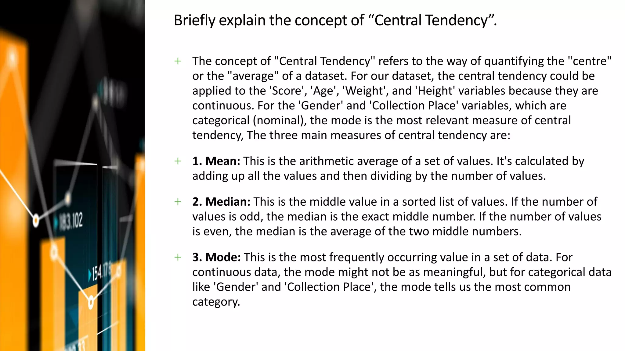 Briefly explain the concept of “Central Tendency”.
+ The concept of "Central Tendency" refers to the way of quantifying the "centre"
or the "average" of a dataset. For our dataset, the central tendency could be
applied to the 'Score', 'Age', 'Weight', and 'Height' variables because they are
continuous. For the 'Gender' and 'Collection Place' variables, which are
categorical (nominal), the mode is the most relevant measure of central
tendency, The three main measures of central tendency are:
+ 1. Mean: This is the arithmetic average of a set of values. It's calculated by
adding up all the values and then dividing by the number of values.
+ 2. Median: This is the middle value in a sorted list of values. If the number of
values is odd, the median is the exact middle number. If the number of values
is even, the median is the average of the two middle numbers.
+ 3. Mode: This is the most frequently occurring value in a set of data. For
continuous data, the mode might not be as meaningful, but for categorical data
like 'Gender' and 'Collection Place', the mode tells us the most common
category.
 
