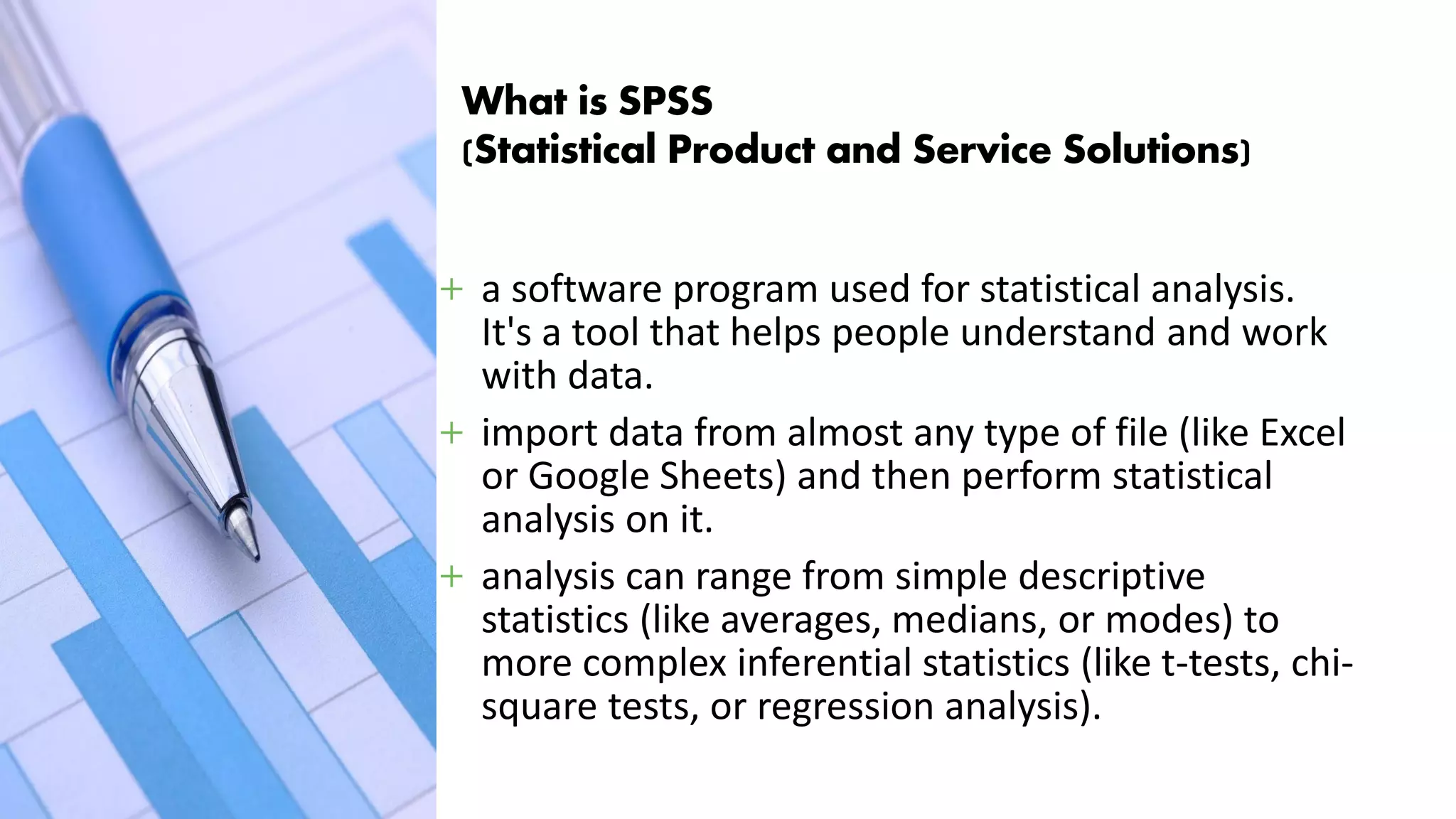 What is SPSS
(Statistical Product and Service Solutions)
+ a software program used for statistical analysis.
It's a tool that helps people understand and work
with data.
+ import data from almost any type of file (like Excel
or Google Sheets) and then perform statistical
analysis on it.
+ analysis can range from simple descriptive
statistics (like averages, medians, or modes) to
more complex inferential statistics (like t-tests, chi-
square tests, or regression analysis).
 